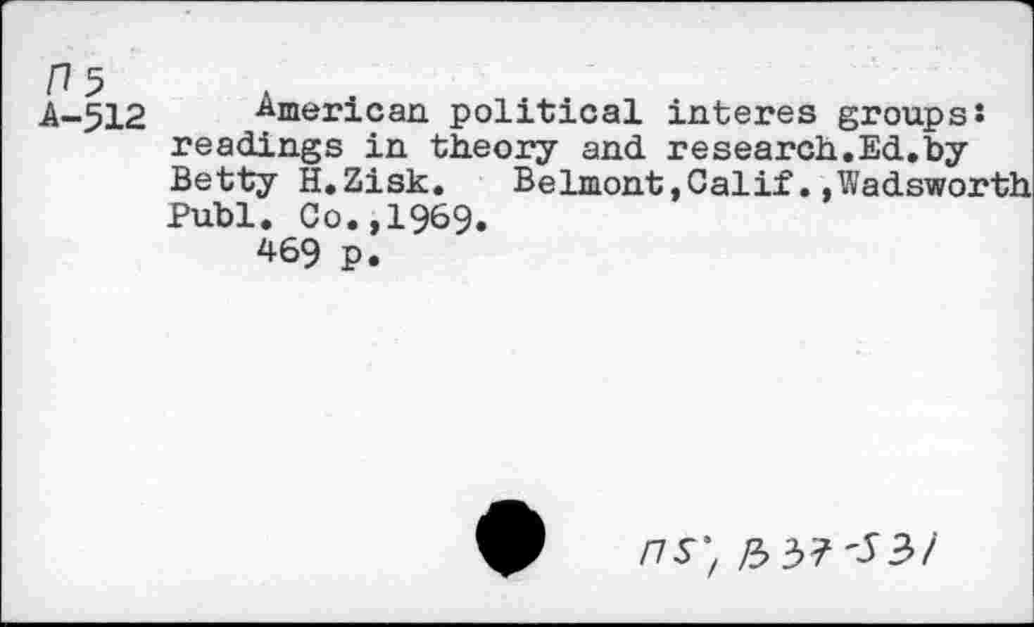 ﻿A-512 American political interes groups! readings in theory and research.Ed.by Betty H.Zisk. Belmont,Calif..Wadsworth Publ. Co.,1969.
469 p.
FIS', ft